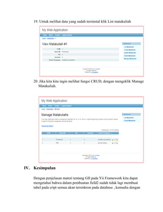 19. Untuk melihat data yang sudah tersinstal klik List matakuliah
20. Jika kita kita ingin melihat fungsi CRUD, dengan mengeklik Manage
Matakuliah.
IV. Kesimpulan
Dengan penjelasan materi tentang GII pada Yii Framework kita dapat
mengetahui bahwa dalam pembuatan field2 sudah tidak lagi membuat
tabel pada cript semua akan tersinkron pada database , kemudia dengan
 