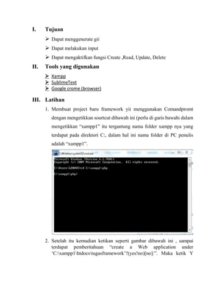I. Tujuan
 Dapat menggenerate gii
 Dapat melakukan input
 Dapat mengaktifkan fungsi Create ,Read, Update, Delete
II. Tools yang digunakan
 Xampp
 SublimeText
 Google crome (browser)
III. Latihan
1. Membuat project baru framework yii menggunakan Comandpromt
dengan mengetikkan sourtcut dibawah ini (perlu di garis bawahi dalam
mengetikkan “xampp1” itu tergantung nama folder xampp nya yang
terdapat pada direktori C:, dalam hal ini nama folder di PC penulis
adalah “xampp1”.
2. Setelah itu kemudian ketikan seperti gambar dibawah ini , sampai
terdapat pemberitahuan “create a Web application under
‘C:xampp1htdocstugasframework’?(yes!no)[no]:”. Maka ketik Y
 