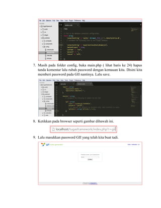7. Masih pada folder config, buka main.php ( lihat baris ke 24) hapus
tanda komentar lalu rubah password dengan kemauan kita. Disini kita
memberi password pada GII nantinya. Lalu save.
8. Ketikkan pada browser seperti gambar dibawah ini.
9. Lalu masukkan password GII yang telah kita buat tadi.
 