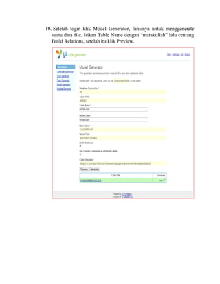 10. Setelah login klik Model Generator, funsinya untuk menggenerate
suatu data file. Isikan Table Name dengan “matakuliah” lalu centang
Build Relations, setelah itu klik Preview.
 