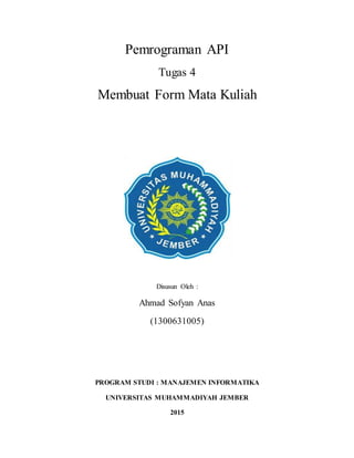 Pemrograman API
Tugas 4
Membuat Form Mata Kuliah
Disusun Oleh :
Ahmad Sofyan Anas
(1300631005)
PROGRAM STUDI : MANAJEMEN INFORMATIKA
UNIVERSITAS MUHAMMADIYAH JEMBER
2015
 