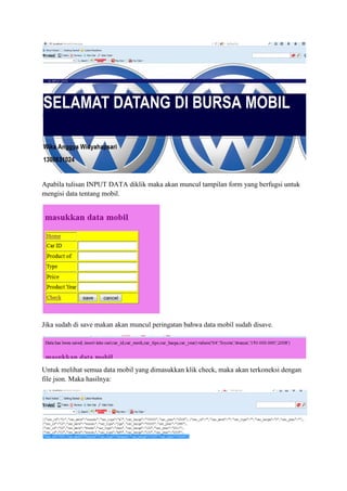 Apabila tulisan INPUT DATA diklik maka akan muncul tampilan form yang berfugsi untuk
mengisi data tentang mobil.
Jika sudah di save makan akan muncul peringatan bahwa data mobil sudah disave.
Untuk melihat semua data mobil yang dimasukkan klik check, maka akan terkoneksi dengan
file json. Maka hasilnya:
 