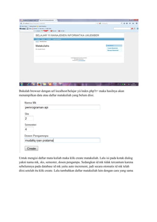 Bukalah browser dengan url localhost/belajar yii/index.php?r= maka hasilnya akan
menampilkan data atau daftar matakuliah yang belum diisi.
Untuk mengisi daftar mata kuliah maka klik create matakuliah. Lalu isi pada kotak dialog
yakni nama mk, sks, semester, dosen pengampu. Sedangkan id mk tidak tercantum karena
sebelumnya pada database id mk yaitu auto increment, jadi secara otomatis id mk telah
diisi.setelah itu klik create. Lalu tambahkan daftar matakuliah lain dengan cara yang sama
 