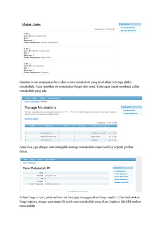 Gambar diatas merupakan hasil dari create matakuliah yang telah diisi beberapa daftar
matakuliah. Pada tampilan ini merupakan fungsi dari read. Yaitu agar dapat membaca daftar
matakuliah yang ada.
Atau bisa juga dengan cara mengklik manage matakuliah maka hasilnya seperti gambar
diatas.
Selain fungsi create pada website ini bisa juga menggunakan fungsi updete. Cara melakukan
fungsi update dengan cara memilih salah satu matakuliah yang akan diupdate lalu klik update
mata kuliah
 