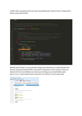 Gambar diatas merupakan hasil dari nama yang diubah pada config name. Dengan judul /
header yang sudah berubah
Bukalah folder belajar yii yang ada pada xampp yang sebelumnya yii sudah diekstrak dan
diinstall. Kemudian bukalah folder protected components user identity. Pada user
identity kita bisa menambahkan user dan password dengan cara menambahkan pada
$users=array ( seperti gambar diatas fungsi dari user identity ini yaitu untuk login.
 