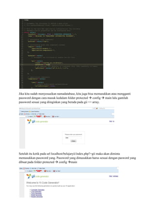 Jika kita sudah menyesuaikan namadatabase, kita juga bisa memasukkan atau mengganti
password dengan cara masuk kedalam folder protected config main lalu gantilah
password sesuai yang diinginkan yang berada pada gii => array.
Setelah itu ketik pada url localhost/belajaryii/index.php?=gii maka akan diminta
memasukkan password yang. Password yang dimasukkan harus sesuai dengan pasword yang
dibuat pada folder protected config main
 