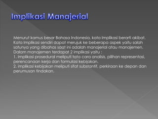 Menurut kamus besar Bahasa Indonesia, kata Implikasi berarti akibat.
Kata Implikasi sendiri dapat merujuk ke beberapa aspek yaitu salah
satunya yang dibahas saat ini adalah manajerial atau manajemen.
Dalam manajemen terdapat 2 implikasi yaitu :
1. Implikasi prosedural meliputi tata cara analisis, pilihan representasi,
perencanaan kerja dan formulasi kebijakan.
2. implikasi kebijakan meliputi sifat substantif, perkiraan ke depan dan
perumusan tindakan.
 