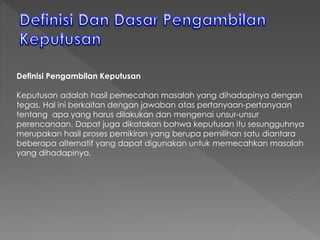 Definisi Pengambilan Keputusan
Keputusan adalah hasil pemecahan masalah yang dihadapinya dengan
tegas. Hal ini berkaitan dengan jawaban atas pertanyaan-pertanyaan
tentang apa yang harus dilakukan dan mengenai unsur-unsur
perencanaan. Dapat juga dikatakan bahwa keputusan itu sesungguhnya
merupakan hasil proses pemikiran yang berupa pemilihan satu diantara
beberapa alternatif yang dapat digunakan untuk memecahkan masalah
yang dihadapinya.
 
