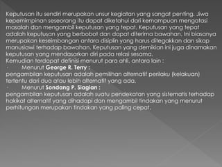 Keputusan itu sendiri merupakan unsur kegiatan yang sangat penting. Jiwa
kepemimpinan seseorang itu dapat diketahui dari kemampuan mengatasi
masalah dan mengambil keputusan yang tepat. Keputusan yang tepat
adalah keputusan yang berbobot dan dapat diterima bawahan. Ini biasanya
merupakan keseimbangan antara disiplin yang harus ditegakkan dan sikap
manusiawi terhadap bawahan. Keputusan yang demikian ini juga dinamakan
keputusan yang mendasarkan diri pada relasi sesama.
Kemudian terdapat definisi menurut para ahli, antara lain :
· Menurut George R. Terry :
pengambilan keputusan adalah pemilihan alternatif perilaku (kelakuan)
tertentu dari dua atau lebih alternatif yang ada.
· Menurut Sondang P. Siagian :
pengambilan keputusan adalah suatu pendekatan yang sistematis terhadap
hakikat alternatif yang dihadapi dan mengambil tindakan yang menurut
perhitungan merupakan tindakan yang paling cepat.
 