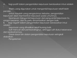 A. Segi positif dalam pengambilan keputusan berdasarkan intusi adalah
:
· Waktu yang digunakan untuk mengambil keputusan relatif lebih
pendek.
· Untuk masalah yang pengaruhnya terbatas, pengambilan
keputusan akan memberikan kepuasan pada umumnya.
· Keampuan mengambil keputusan dari peng-ambil keputusan itu
sangat berperan, dan itu perlu dimanfaatkan dengan baik.
B. Segi negatif dalam pengambilan keputusan berdasarkan intusi
adalah :
· Keputusan yang dihasilkan relatif kurang baik.
· Sulit mencari alat pembandingnya, sehingga sulit diukur kebenaran
dan keabsahannya.
· Dasar-dasar lain dalam pengambilan keputusan seringkali
diabaikan.
· Pengalaman
 