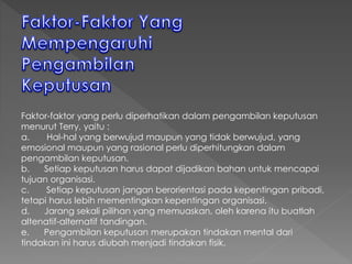 Faktor-faktor yang perlu diperhatikan dalam pengambilan keputusan
menurut Terry, yaitu :
a. Hal-hal yang berwujud maupun yang tidak berwujud, yang
emosional maupun yang rasional perlu diperhitungkan dalam
pengambilan keputusan.
b. Setiap keputusan harus dapat dijadikan bahan untuk mencapai
tujuan organisasi.
c. Setiap keputusan jangan berorientasi pada kepentingan pribadi,
tetapi harus lebih mementingkan kepentingan organisasi.
d. Jarang sekali pilihan yang memuaskan, oleh karena itu buatlah
altenatif-alternatif tandingan.
e. Pengambilan keputusan merupakan tindakan mental dari
tindakan ini harus diubah menjadi tindakan fisik.
 