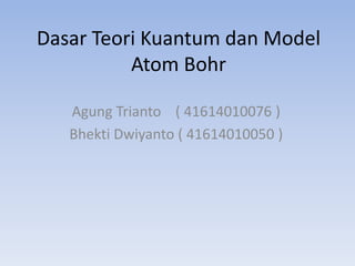 Dasar Teori Kuantum dan Model 
Atom Bohr 
Agung Trianto ( 41614010076 ) 
Bhekti Dwiyanto ( 41614010050 ) 
 