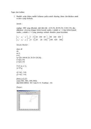 Tugas dan Latihan: 
1. Buatlah script dalam matlab keluaran pada contoh shearing diatas dan lakukan untuk 
m dan n yang berbeda. 
Jawab : 
segitiga ABC yang dibentuk oleh titik-titik A(20,20), B(100,20), C(60,120), jika 
dilakukan shearing dengan bobot kearah sumbu x adalah m = 3 dan bobot kearah 
sumbu y adalah n = 4 yang pusatnya terletak disumbu pusat koordinat. 
1 3 
 
  
 
x x x 
' ' ' 
a b c 
y y y 
Sintaks Matlab : 
 
 
20 100 60 
clear all 
clc 
m=3; 
n=4; 
xy=[20 100 60 20; 20 20 120 20]; 
x=xy(1,1:4) 
y=xy(2,1:4) 
T=[1 m; n 1]; 
A=T*xy 
x2=A(1, 1:4); 
y2=A(2, 1:4); 
80 160 420 
 
  
plot(x,y,x2,y2) 
axis([-500, 500, -500, 500]) 
title('SHEARING M=3 dan N=4', 'FontSize', 10) 
Output : 
 
 
 
 
 
 
 
 
 
100 420 360 
20 20 120 
4 1 
' ' ' 
a b c 
 