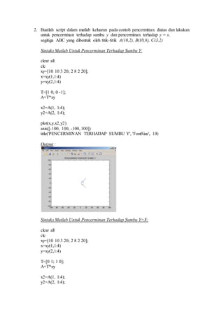 2. Buatlah script dalam matlab keluaran pada contoh pencerminan diatas dan lakukan 
untuk pencerminan terhadap sumbu y dan pencerminan terhadap y = x. 
segitiga ABC yang dibentuk oleh titik-titik A(10,2), B(10,8), C(3,2) 
Sintaks Matlab Untuk Pencerminan Terhadap Sumbu Y: 
clear all 
clc 
xy=[10 10 3 20; 2 8 2 20]; 
x=xy(1,1:4) 
y=xy(2,1:4) 
T=[1 0; 0 -1]; 
A=T*xy 
x2=A(1, 1:4); 
y2=A(2, 1:4); 
plot(x,y,x2,y2) 
axis([-100, 100, -100, 100]) 
title('PENCERMINAN TERHADAP SUMBU Y', 'FontSize', 10) 
Output : 
Sintaks Matlab Untuk Pencerminan Terhadap Sumbu Y=X: 
clear all 
clc 
xy=[10 10 3 20; 2 8 2 20]; 
x=xy(1,1:4) 
y=xy(2,1:4) 
T=[0 1; 1 0]; 
A=T*xy 
x2=A(1, 1:4); 
y2=A(2, 1:4); 
 