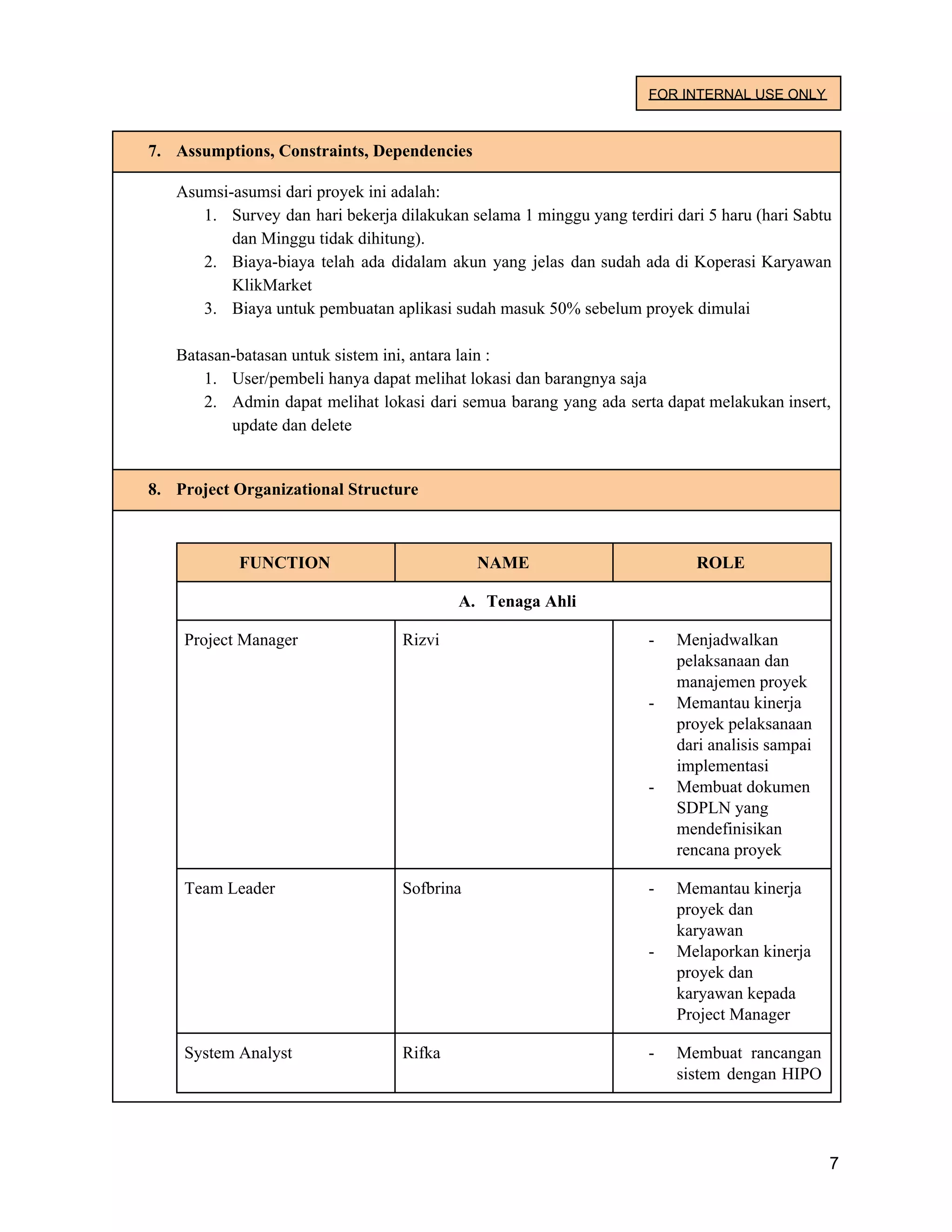 FOR INTERNAL USE ONLY
7. Assumptions, Constraints, Dependencies
Asumsi-asumsi dari proyek ini adalah:
1. Survey dan hari bekerja dilakukan selama 1 minggu yang terdiri dari 5 haru (hari Sabtu
dan Minggu tidak dihitung).
2. Biaya-biaya telah ada didalam akun yang jelas dan sudah ada di Koperasi Karyawan
KlikMarket
3. Biaya untuk pembuatan aplikasi sudah masuk 50% sebelum proyek dimulai
Batasan-batasan untuk sistem ini, antara lain :
1. User/pembeli hanya dapat melihat lokasi dan barangnya saja
2. Admin dapat melihat lokasi dari semua barang yang ada serta dapat melakukan insert,
update dan delete
8. Project Organizational Structure
FUNCTION NAME ROLE
A. Tenaga Ahli
Project Manager Rizvi - Menjadwalkan
pelaksanaan dan
manajemen proyek
- Memantau kinerja
proyek pelaksanaan
dari analisis sampai
implementasi
- Membuat dokumen
SDPLN yang
mendefinisikan
rencana proyek
Team Leader Sofbrina - Memantau kinerja
proyek dan
karyawan
- Melaporkan kinerja
proyek dan
karyawan kepada
Project Manager
System Analyst Rifka - Membuat rancangan
sistem dengan HIPO
7
 