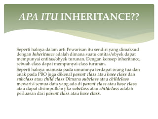 Seperti halnya dalam arti Pewarisan itu sendiri yang dimaksud
dengan Inheritance adalah dimana suatu entitas/obyek dapat
mempunyai entitas/obyek turunan. Dengan konsep inheritance,
sebuah class dapat mempunyai class turunan.
Seperti halnya manusia pada umumnya terdapat orang tua dan
anak pada PBO juga dikenal parent class atau base class dan
subclass atau child class.Dimana subclass atau childclass
mewarisi semua data yang ada di parent class atau base class
atau dapat disimpulkan jika subclass atau childclass adalah
perluasan dari parent class atau base class.
APA ITU INHERITANCE??
 