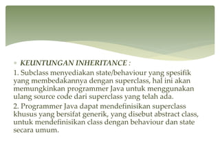  KEUNTUNGAN INHERITANCE :
1. Subclass menyediakan state/behaviour yang spesifik
yang membedakannya dengan superclass, hal ini akan
memungkinkan programmer Java untuk menggunakan
ulang source code dari superclass yang telah ada.
2. Programmer Java dapat mendefinisikan superclass
khusus yang bersifat generik, yang disebut abstract class,
untuk mendefinisikan class dengan behaviour dan state
secara umum.
 