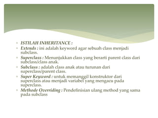  ISTILAH INHERITANCE :
 Extends : ini adalah keyword agar sebuah class menjadi
subclass.
 Superclass : Menunjukkan class yang berarti parent class dari
subclass/class anak.
 Subclass : adalah class anak atau turunan dari
superclass/parent class.
 Super Keyword : untuk memanggil konstruktor dari
superclass atau menjadi variabel yang mengacu pada
superclass.
 Methode Overriding : Pendefinisian ulang method yang sama
pada subclass
 