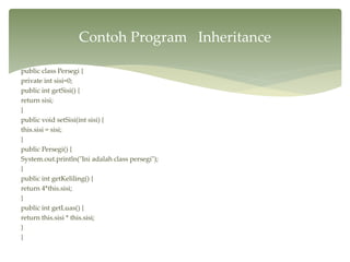 public class Persegi {
private int sisi=0;
public int getSisi() {
return sisi;
}
public void setSisi(int sisi) {
this.sisi = sisi;
}
public Persegi() {
System.out.println("Ini adalah class persegi");
}
public int getKeliling() {
return 4*this.sisi;
}
public int getLuas() {
return this.sisi * this.sisi;
}
}
Contoh Program Inheritance
 