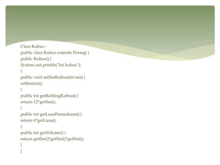 Class Kubus :
public class Kubus extends Persegi {
public Kubus() {
System.out.println("Ini kubus");
}
public void setSisiKubus(int sisi) {
setSisi(sisi);
}
public int getKelilingKubus() {
return 12*getSisi();
}
public int getLuasPermukaan() {
return 6*getLuas();
}
public int getVolume() {
return getSisi()*getSisi()*getSisi();
}
}
 