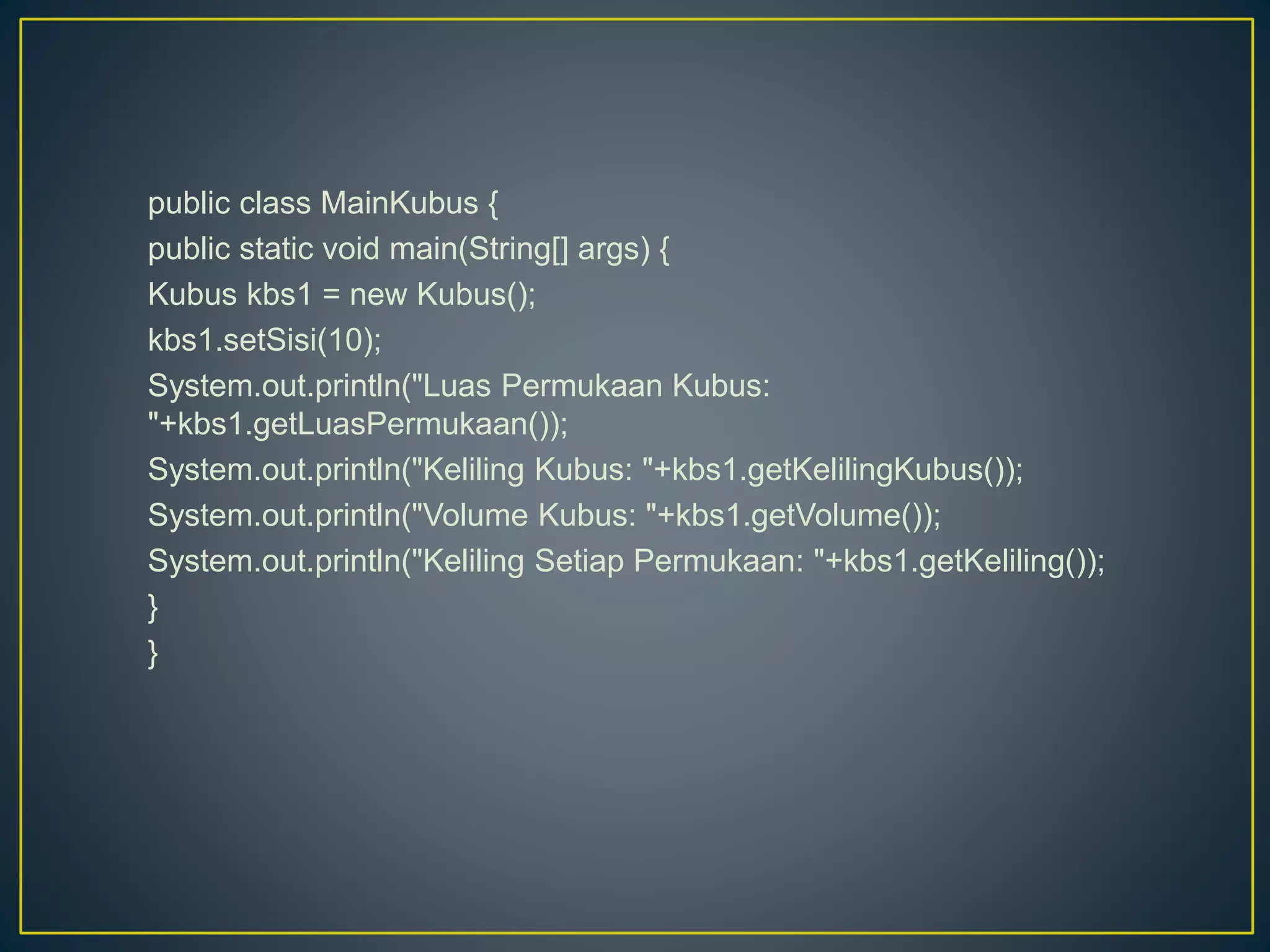 public class MainKubus {
public static void main(String[] args) {
Kubus kbs1 = new Kubus();
kbs1.setSisi(10);
System.out.println("Luas Permukaan Kubus:
"+kbs1.getLuasPermukaan());
System.out.println("Keliling Kubus: "+kbs1.getKelilingKubus());
System.out.println("Volume Kubus: "+kbs1.getVolume());
System.out.println("Keliling Setiap Permukaan: "+kbs1.getKeliling());
}
}
 