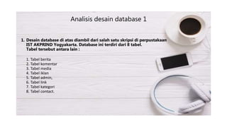 1. Desain database di atas diambil dari salah satu skripsi di perpustakaan
IST AKPRIND Yogyakarta. Database ini terdiri dari 8 tabel.
Tabel tersebut antara lain :
1. Tabel berita
2. Tabel komentar
3. Tabel media
4. Tabel iklan
5. Tabel admin,
6. Tabel link
7. Tabel kategori
8. Tabel contact.
Analisis desain database 1
 