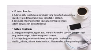  Potensi Problem
1. Adanya satu tabel dalam database yang tidak terhubung atau
tidak berelasi dengan tabel lain, yaitu tabel contact.
2. Sehingga informasi kontak tidak akan sinkron dengan
sistem pengolahan berita tersebut.
 Solusi Problem
1. Dengan menghubungkan atau merelasikan tabel contact dengan tabel
yang berhubungan dalam mengurusi contact.
2. Caranya dengan menambahkan atribut pada tabel contact,
misal id_admin , admin, karena contact biasanya berhubungan dengan admin .
 