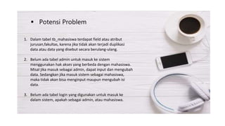 Potensi Problem
1. Dalam tabel tb_mahasiswa terdapat field atau atribut
jurusan,fakultas, karena jika tidak akan terjadi duplikasi
data atau data yang disebut secara berulang-ulang.
2. Belum ada tabel admin untuk masuk ke sistem
menggunakan hak akses yang berbeda dengan mahasiswa.
Misal jika masuk sebagai admin, dapat input dan mengubah
data. Sedangkan jika masuk sistem sebagai mahasiswa,
maka tidak akan bisa menginput maupun mengubah isi
data.
3. Belum ada tabel login yang digunakan untuk masuk ke
dalam sistem, apakah sebagai admin, atau mahasiswa.
 