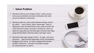 • Solusi Problem
1. Membuat tabel jurusan dengan atribut : kode_jurusan,
nama-jurusan,fakultas.Kemudian direlasikan dari tabel
jurusan ke tabel tb_mahasiswa.
2. Membuat tabel tb_admin pada database dengan atribut :
kd_admin, nama_admin, status, keterangan. Tabel ini
digunakan untuk mendefinisikan admin yang memiliki hak
untuk masuk ke sistem. Kemudian relasikan tb_admin ke
tabel lain yang sekiranya berhubungan,misalnya tabel login
yang membutuhkan informasi admin saat login sistem.
3. Membuat tabel login dengan atribut : id_login, username,
password. Tabel tersebut digunakan untuk membedakan
pengguna saat masuk ke sistem sebagai administrator
ataukah mahasiswa . Kemudian direlasikan dengan
tb_mahasiswa dan tb_admin.
 