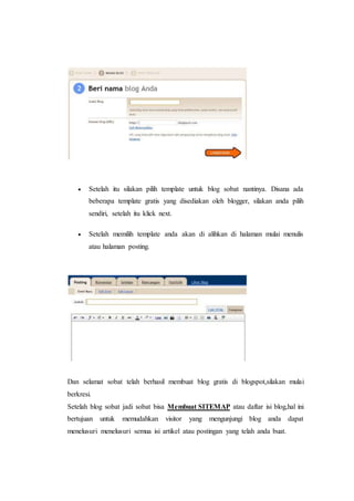  Setelah itu silakan pilih template untuk blog sobat nantinya. Disana ada 
beberapa template gratis yang disediakan oleh blogger, silakan anda pilih 
sendiri, setelah itu klick next. 
 Setelah memilih template anda akan di alihkan di halaman mulai menulis 
atau halaman posting. 
Dan selamat sobat telah berhasil membuat blog gratis di blogspot,silakan mulai 
berkresi. 
Setelah blog sobat jadi sobat bisa Membuat SITEMAP atau daftar isi blog,hal ini 
bertujuan untuk memudahkan visitor yang mengunjungi blog anda dapat 
menelusuri menelusuri semua isi artikel atau postingan yang telah anda buat. 
 