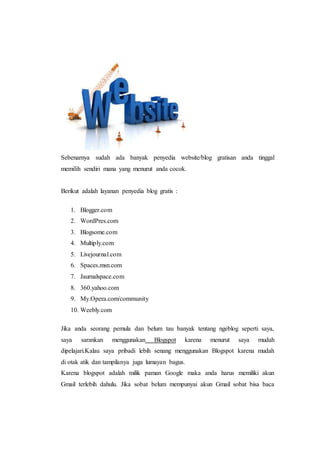 Sebenarnya sudah ada banyak penyedia website/blog gratisan anda tinggal 
memilih sendiri mana yang menurut anda cocok. 
Berikut adalah layanan penyedia blog gratis : 
1. Blogger.com 
2. WordPres.com 
3. Blogsome.com 
4. Multiply.com 
5. Livejournal.com 
6. Spaces.msn.com 
7. Jaurnalspace.com 
8. 360.yahoo.com 
9. My.Opera.com/community 
10. Weebly.com 
Jika anda seorang pemula dan belum tau banyak tentang ngeblog seperti saya, 
saya sarankan menggunakan Blogspot karena menurut saya mudah 
dipelajari.Kalau saya pribadi lebih senang menggunakan Blogspot karena mudah 
di otak atik dan tampilanya juga lumayan bagus. 
Karena blogspot adalah milik paman Google maka anda harus memiliki akun 
Gmail terlebih dahulu. Jika sobat belum mempunyai akun Gmail sobat bisa baca 
 