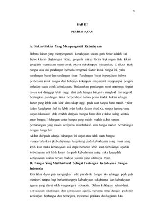 9
BAB III
PEMBAHASAN
A. Faktor-Faktor Yang Mempengaruhi Kebudayaan
Bebera faktor yang mempengaruhi kebudayaan secara garis besar adalah : a)
factor kitaran (lingkungan hidup, geografis mileu) factor lingkungan fisik lokasi
geografis merupakan suatu corak budaya sekelompok masyarakat; b) faktor induk
bangsa ada dua pandangan berbeda mengenai faktor induk bangsa ini, yaitu
pandangan barat dan pandangan timur. Pandangan barat berpendapat bahwa
perbedaan induk bangsa dari beberapa kelompok masyarakat mempunyai pengaru
terhadap suatu corak kebudayaan. Berdasarkan pandangan barat umumnya tingkat
cauca soit dianggap lebih tinggi dari pada bangsa lain,yaitu mingloid dan negroid.
Sedangkan pandangan timur berpendapat bahwa peran ihnduk bukan sebagai
factor yang lebih dulu lahir dan cukup tinggi pada saat bangsa barat masih “ tidur
dalam kegelapan . hal itu lebih jelas ketika dalam abad xx, bangsa jepang yang
dapat diikatakan lebih rendah daripada bangsa barat dan c) fakto saling kontak
antar bangsa. Hubungan antar bangsa yang makin mudah akibat sarana
perhubungan yang makin sempurna menebabkan satu bangsa mudah berhubungan
dengan bangs lain.
Akibat daripada adanya hubungan ini dapat atau tidak suatu bangsa
mempertahankan jkebudayaanya tergantung pada kebudayaan asing mana yang
lebih kuat maka kebudayaan asli dapat bertahan lebih kuat. Sebaliknya apabila
kebudayaan asli lebih lemah daripada kebudayaan asing maka lenyaplah
kebudayaan aslidan terjadi budaya jajahan yang sifatnuya tiruan.
B. Bangsa Yang Multikultural Sebagai Tantangan Kebudayaan Bangsa
Indonesia
Kita tidak dapat pula mengingkari sifat pluralistik bangsa kita sehingga perlu pula
memberi tempat bagi berkembangnya kebudayaan sukubangsa dan kebudayaan
agama yang dianut oleh warganegara Indonesia. Dalam kehidupan sehari-hari,
kebudayaan sukubangsa dan kebudayaan agama, bersama-sama dengan pedoman
kehidupan berbangsa dan bernegara, mewarnai perilaku dan kegiatan kita.
 