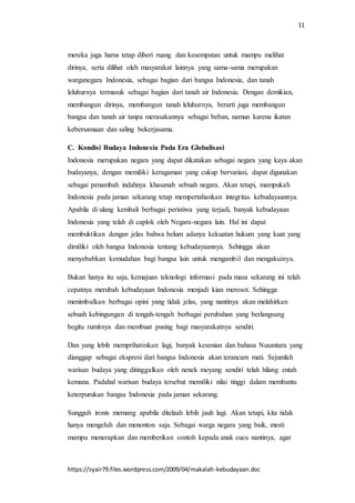 11
https://syair79.files.wordpress.com/2009/04/makalah-kebudayaan.doc
mereka juga harus tetap diberi ruang dan kesempatan untuk mampu melihat
dirinya, serta dilihat oleh masyarakat lainnya yang sama-sama merupakan
warganegara Indonesia, sebagai bagian dari bangsa Indonesia, dan tanah
leluhurnya termasuk sebagai bagian dari tanah air Indonesia. Dengan demikian,
membangun dirinya, membangun tanah leluhurnya, berarti juga membangun
bangsa dan tanah air tanpa merasakannya sebagai beban, namun karena ikatan
kebersamaan dan saling bekerjasama.
C. Kondisi Budaya Indonesia Pada Era Globalisasi
Indonesia merupakan negara yang dapat dikatakan sebagai negara yang kaya akan
budayanya, dengan memiliki keragaman yang cukup bervariasi, dapat digunakan
sebagai penambah indahnya khasanah sebuah negara. Akan tetapi, mampukah
Indonesia pada jaman sekarang tetap mempertahankan integritas kebudayaannya.
Apabila di ulang kembali berbagai peristiwa yang terjadi, banyak kebudayaan
Indonesia yang telah di caplok oleh Negara-negara lain. Hal ini dapat
membuktikan dengan jelas bahwa belum adanya kekuatan hukum yang kuat yang
dimiliki oleh bangsa Indonesia tentang kebudayaannya. Sehingga akan
menyebabkan kemudahan bagi bangsa lain untuk mengambil dan mengakuinya.
Bukan hanya itu saja, kemajuan teknologi informasi pada masa sekarang ini telah
cepatnya merubah kebudayaan Indonesia menjadi kian merosot. Sehingga
menimbulkan berbagai opini yang tidak jelas, yang nantinya akan melahirkan
sebuah kebingungan di tengah-tengah berbagai perubahan yang berlangsung
begitu rumitnya dan membuat pusing bagi masyarakatnya sendiri.
Dan yang lebih memprihatinkan lagi, banyak kesenian dan bahasa Nusantara yang
dianggap sebagai ekspresi dari bangsa Indonesia akan terancam mati. Sejumlah
warisan budaya yang ditinggalkan oleh nenek moyang sendiri telah hilang entah
kemana. Padahal warisan budaya tersebut memiliki nilai tinggi dalam membantu
keterpurukan bangsa Indonesia pada jaman sekarang.
Sungguh ironis memang apabila ditelaah lebih jauh lagi. Akan tetapi, kita tidak
hanya mengeluh dan menonton saja. Sebagai warga negara yang baik, mesti
mampu menerapkan dan memberikan contoh kepada anak cucu nantinya, agar
 