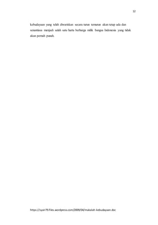 12
https://syair79.files.wordpress.com/2009/04/makalah-kebudayaan.doc
kebudayaan yang telah diwariskan secara turun temurun akan tetap ada dan
senantiasa menjadi salah satu harta berharga milik bangsa Indonesia yang tidak
akan pernah punah.
 