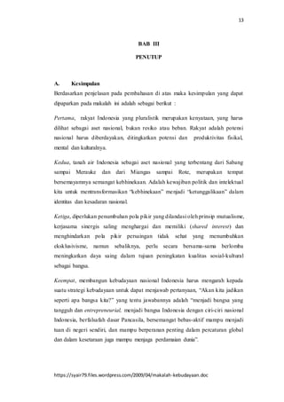 13
https://syair79.files.wordpress.com/2009/04/makalah-kebudayaan.doc
BAB III
PENUTUP
A. Kesimpulan
Berdasarkan penjelasan pada pembahasan di atas maka kesimpulan yang dapat
dipaparkan pada makalah ini adalah sebagai berikut :
Pertama, rakyat Indonesia yang pluralistik merupakan kenyataan, yang harus
dilihat sebagai aset nasional, bukan resiko atau beban. Rakyat adalah potensi
nasional harus diberdayakan, ditingkatkan potensi dan produktivitas fisikal,
mental dan kulturalnya.
Kedua, tanah air Indonesia sebagai aset nasional yang terbentang dari Sabang
sampai Merauke dan dari Miangas sampai Rote, merupakan tempat
bersemayamnya semangat kebhinekaan. Adalah kewajiban politik dan intelektual
kita untuk mentransformasikan “kebhinekaan” menjadi “ketunggalikaan” dalam
identitas dan kesadaran nasional.
Ketiga, diperlukan penumbuhan pola pikir yang dilandasi oleh prinsip mutualisme,
kerjasama sinergis saling menghargai dan memiliki (shared interest) dan
menghindarkan pola pikir persaingan tidak sehat yang menumbuhkan
eksklusivisme, namun sebaliknya, perlu secara bersama-sama berlomba
meningkatkan daya saing dalam tujuan peningkatan kualitas sosial-kultural
sebagai bangsa.
Keempat, membangun kebudayaan nasional Indonesia harus mengarah kepada
suatu strategi kebudayaan untuk dapat menjawab pertanyaan, “Akan kita jadikan
seperti apa bangsa kita?” yang tentu jawabannya adalah “menjadi bangsa yang
tangguh dan entrepreneurial, menjadi bangsa Indonesia dengan ciri-ciri nasional
Indonesia, berfalsafah dasar Pancasila, bersemangat bebas-aktif mampu menjadi
tuan di negeri sendiri, dan mampu berperanan penting dalam percaturan global
dan dalam kesetaraan juga mampu menjaga perdamaian dunia”.
 