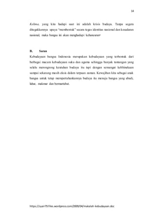 14
https://syair79.files.wordpress.com/2009/04/makalah-kebudayaan.doc
Kelima, yang kita hadapi saat ini adalah krisis budaya. Tanpa segera
ditegakkannya upaya “membentuk” secara tegas identitas nasional dan kesadaran
nasional, maka bangsa ini akan menghadapi kehancuran
B. Saran
Kebudayaan bangsa Indonesia merupakan kebudayaan yang terbentuk dari
berbagai macam kebudayaan suku dan agama sehingga banyak tantangan yang
selalu merongrong keutuhan budaya itu tapi dengan semangat kebhinekaan
sampai sekarang masih eksis dalam terpaan zaman. Kewajiban kita sebagai anak
bangsa untuk tetap mempertahankannya budaya itu menuju bangsa yang abadi,
luhur, makmur dan bermartabat.
 