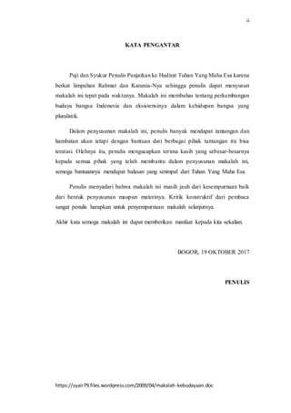 ii
https://syair79.files.wordpress.com/2009/04/makalah-kebudayaan.doc
KATA PENGANTAR
Puji dan Syukur Penulis Panjatkan ke Hadirat Tuhan Yang Maha Esa karena
berkat limpahan Rahmat dan Karunia-Nya sehingga penulis dapat menyusun
makalah ini tepat pada waktunya. Makalah ini membahas tentang perkembangan
budaya bangsa Indonesia dan eksistensinya dalam kehidupan bangsa yang
pluralistik.
Dalam penyusunan makalah ini, penulis banyak mendapat tantangan dan
hambatan akan tetapi dengan bantuan dari berbagai pihak tantangan itu bisa
teratasi. Olehnya itu, penulis mengucapkan terima kasih yang sebesar-besarnya
kepada semua pihak yang telah membantu dalam penyusunan makalah ini,
semoga bantuannya mendapat balasan yang setimpal dari Tuhan Yang Maha Esa.
Penulis menyadari bahwa makalah ini masih jauh dari kesempurnaan baik
dari bentuk penyusunan maupun materinya. Kritik konstruktif dari pembaca
sangat penulis harapkan untuk penyempurnaan makalah selanjutnya.
Akhir kata semoga makalah ini dapat memberikan manfaat kepada kita sekalian.
BOGOR, 19 OKTOBER 2017
PENULIS
 