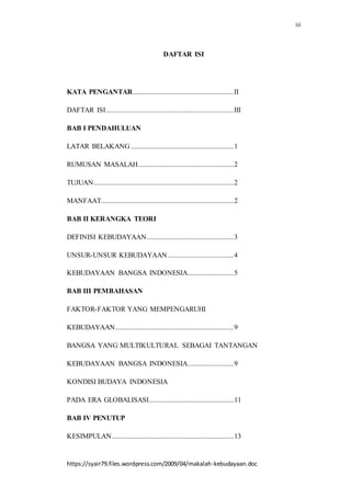 iii
https://syair79.files.wordpress.com/2009/04/makalah-kebudayaan.doc
DAFTAR ISI
KATA PENGANTAR.........................................................II
DAFTAR ISI........................................................................III
BAB I PENDAHULUAN
LATAR BELAKANG ..........................................................1
RUMUSAN MASALAH......................................................2
TUJUAN...............................................................................2
MANFAAT...........................................................................2
BAB II KERANGKA TEORI
DEFINISI KEBUDAYAAN.................................................3
UNSUR-UNSUR KEBUDAYAAN .....................................4
KEBUDAYAAN BANGSA INDONESIA..........................5
BAB III PEMBAHASAN
FAKTOR-FAKTOR YANG MEMPENGARUHI
KEBUDAYAAN...................................................................9
BANGSA YANG MULTIKULTURAL SEBAGAI TANTANGAN
KEBUDAYAAN BANGSA INDONESIA..........................9
KONDISI BUDAYA INDONESIA
PADA ERA GLOBALISASI................................................11
BAB IV PENUTUP
KESIMPULAN.....................................................................13
 