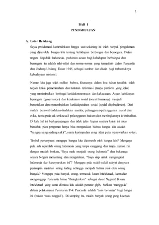 1
BAB I
PENDAHULUAN
A. Latar Belakang
Sejak proklamasi kemerdekaan hingga saat sekarang ini telah banyak pengalaman
yang diperoleh bangsa kita tentang kehidupan berbangsa dan bernegara. Dalam
negara Republik Indonesia, pedoman acuan bagi kehidupan berbangsa dan
bernegara itu adalah nilai-nilai dan norma-norma yang termaktub dalam Pancasila
dan Undang-Undang Dasar 1945, sebagai sumber dan disain bagi terbentuknya
kebudayaan nasional.
Namun kita juga telah melihat bahwa, khususnya dalam lima tahun terakhir, telah
terjadi krisis pemerintahan dan tuntutan reformasi (tanpa platform yang jelas)
yang menimbulkan berbagai ketidakmenentuan dan kekacauan. Acuan kehidupan
bernegara (governance) dan kerukunan sosial (social harmony) menjadi
berantakan dan menumbuhkan ketidakpatuhan sosial (social disobedience). Dari
sinilah berawal tindakan-tindakan anarkis, pelanggaran-pelanggaran moral dan
etika, tentu pula tak terkecuali pelanggaran hukum dan meningkatnya kriminalitas.
Di kala hal ini berkepanjangan dan tidak jelas kapan saatnya krisis ini akan
berakhir, para pengamat hanya bisa mengatakan bahwa bangsa kita adalah
“bangsa yang sedang sakit”, suatu kesimpulan yang tidak pula menawarkan solusi.
Timbul pertanyaan: mengapa bangsa kita dicemooh oleh bangsa lain? Mengapa
pula ada sejumlah orang Indonesia yang tanpa canggung dan tanpa merasa risi
dengan mudah berkata, “Saya malu menjadi orang Indonesia” dan bukannya
secara Negara menantang dan mengatakan, “Saya siap untuk mengangkat
Indonesia dari keterpurukan ini”? Mengapa pula wakil-wakil rakyat dan para
pemimpin malahan saling tuding sehingga menjadi bahan olok-olok orang
banyak? Mengapa pula banyak orang, termasuk kaum intelektual, kemudian
menganggap Pancasila harus “disingkirkan” sebagai dasar Negara? Kaum
intelektual yang sama di masa lalu adalah penatar gigih, bahkan “manggala”
dalam pelaksanaan Penataran P-4. Pancasila adalah “asas bersama” bagi bangsa
ini (bukan “asas tunggal”). Di samping itu, makin banyak orang yang kecewa
 