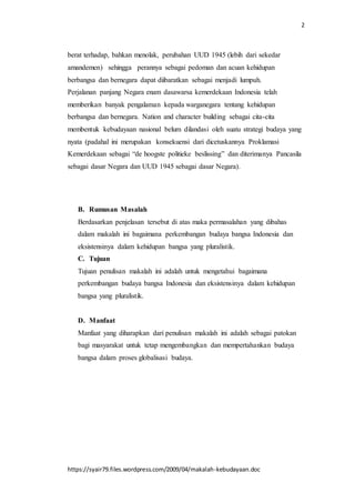 2
https://syair79.files.wordpress.com/2009/04/makalah-kebudayaan.doc
berat terhadap, bahkan menolak, perubahan UUD 1945 (lebih dari sekedar
amandemen) sehingga perannya sebagai pedoman dan acuan kehidupan
berbangsa dan bernegara dapat diibaratkan sebagai menjadi lumpuh.
Perjalanan panjang Negara enam dasawarsa kemerdekaan Indonesia telah
memberikan banyak pengalaman kepada warganegara tentang kehidupan
berbangsa dan bernegara. Nation and character building sebagai cita-cita
membentuk kebudayaan nasional belum dilandasi oleh suatu strategi budaya yang
nyata (padahal ini merupakan konsekuensi dari dicetuskannya Proklamasi
Kemerdekaan sebagai “de hoogste politieke beslissing” dan diterimanya Pancasila
sebagai dasar Negara dan UUD 1945 sebagai dasar Negara).
B. Rumusan Masalah
Berdasarkan penjelasan tersebut di atas maka permasalahan yang dibahas
dalam makalah ini bagaimana perkembangan budaya bangsa Indonesia dan
eksistensinya dalam kehidupan bangsa yang pluralistik.
C. Tujuan
Tujuan penulisan makalah ini adalah untuk mengetahui bagaimana
perkembangan budaya bangsa Indonesia dan eksistensinya dalam kehidupan
bangsa yang pluralistik.
D. Manfaat
Manfaat yang diharapkan dari penulisan makalah ini adalah sebagai patokan
bagi masyarakat untuk tetap mengembangkan dan mempertahankan budaya
bangsa dalam proses globalisasi budaya.
 