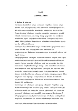3
https://syair79.files.wordpress.com/2009/04/makalah-kebudayaan.doc
BAB II
KERANGKA TEORI
A. Definisi Kebudayaan
Kebudayaan didefinisikan sebagai keseluruhan pengetahuan manusia sebagai
makhluk sosial yang digunakannya untuk memahami dan menginterprestasikan
lingkungan dan pengalamanya, serta menjadi landasan bagi tingkah-lakunya.
Dengan demikian, kebudayaan merupakan serangkaian aturan-aturan, petunjuk-
petunjuk, rencana-rencana, dan strategi-strategi yang terdiri atas serangkaian
model-model kognitif yang dipunyai oleh manusia, dan digunakannya secara
selektif dalam menghadapi lingkungannya sebagaimana terwujud dalam tingkah-
laku dan tindakan-tindakannya.
Kebudayaan dapat didefinisikan sebagai suatu keseluruhan pengetahuan manusia
sebagai makhluk sosial yang digunakan untuk memahami dan
menginterpretasikan lingkungan dan pengalamannya, serta menjadi pedoman bagi
tingkah lakunya.
Sebagai pengetahuan, kebudayaan adalah suatu satuan ide yang ada dalam kepala
manusia dan bukan suatu gejala (yang terdiri atas kelakuan dan hasil kelakuan
manusia). Sebagai satuan ide, kebudayaan terdiri atas serangkaian nilai-nilai,
norma-norma yang berisikan larangan-larangan untuk melakukan suatu tindakan
dalam menghadapi suatu lingkungan sosial, kebudayaan, dan alam, serta berisi
serangkaian konsep-konsep dan model-model pengetahuan mengenai berbagai
tindakan dan tingkah laku yang seharusnya diwujudkan oleh pendukungnya dalam
menghadapi suatu lingkungan sosial, kebudayaan, dan alam. Jadi nilai-nilai
tersebut dalam penggunaannya adalah selektif sesuai dengan lingkungan yang
dihadapi oleh pendukungnya
Dari berbagai sisi, kebudayaan dapat dipdang sebagai: (1) Pengetahuan yang
diyakini kebenarannya oleh masyarakat yang memiliki kebudayaan tersebut; (2)
Kebudayaan adalah milik masyarakat manusia, bukan daerah atau tempat yang
mempunyai kebudayaan tetapi manusialah yang mempunyai kebudayaan; (3)
Sebagai pengetahuan yang diyakini kebenarannya, kebudayaan adalah pedoman
menyeluruh yang mendalam dan mendasar bagi kehidupan masyarakat yang
 