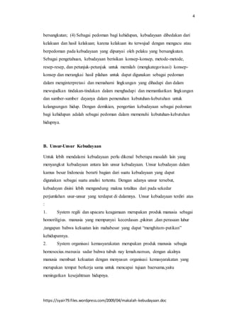 4
https://syair79.files.wordpress.com/2009/04/makalah-kebudayaan.doc
bersangkutan; (4) Sebagai pedoman bagi kehidupan, kebudayaan dibedakan dari
kelakuan dan hasil kelakuan; karena kelakuan itu terwujud dengan mengacu atau
berpedoman pada kebudayaan yang dipunyai oleh pelaku yang bersangkutan.
Sebagai pengetahuan, kebudayaan berisikan konsep-konsep, metode-metode,
resep-resep, dan petunjuk-petunjuk untuk memilah (mengkategorisasi) konsep-
konsep dan merangkai hasil pilahan untuk dapat digunakan sebagai pedoman
dalam menginterpretasi dan memahami lingkungan yang dihadapi dan dalam
mewujudkan tindakan-tindakan dalam menghadapi dan memanfaatkan lingkungan
dan sumber-sumber dayanya dalam pemenuhan kebutuhan-kebutuhan untuk
kelangsungan hidup. Dengan demikian, pengertian kebudayaan sebagai pedoman
bagi kehidupan adalah sebagai pedoman dalam memenuhi kebutuhan-kebutuhan
hidupnya.
B. Unsur-Unsur Kebudayaan
Untuk lebih mendalami kebudayaan perlu dikenal beberapa masalah lain yang
menyangkut kebudayaan antara lain unsur kebudayaan. Unsur kebudayan dalam
kamus besar Indonesia berarti bagian dari suatu kebudayaan yang dapat
digunakan sebagai suatu analisi tertentu. Dengan adanya unsur tersebut,
kebudayan disini lebih mengandung makna totalitas dari pada sekedar
perjumlahan usur-unsur yang terdapat di dalamnya. Unsur kebudayaan terdiri atas
:
1. System regili dan upacaru keagamaan merupakan produk manusia sebagai
homoriligius. manusia yang mempunyai kecerdasan ,pikiran ,dan perasaan luhur
,tangapan bahwa kekuatan lain mahabesar yang dapat “menghitam-putikan”
kehidupannya.
2. System organisasi kemasyarakatan merupakan produk manusia sebagia
homosocius.manusia sadar bahwa tubuh nay lemah.namun, dengan akalnya
manusia membuat kekuatan dengan menyusun organisasi kemasyarakatan yang
merupakan tempat berkerja sama untuk mencapai tujuan baersama,yaitu
meningatkan kesejahtraan hidupnya.
 