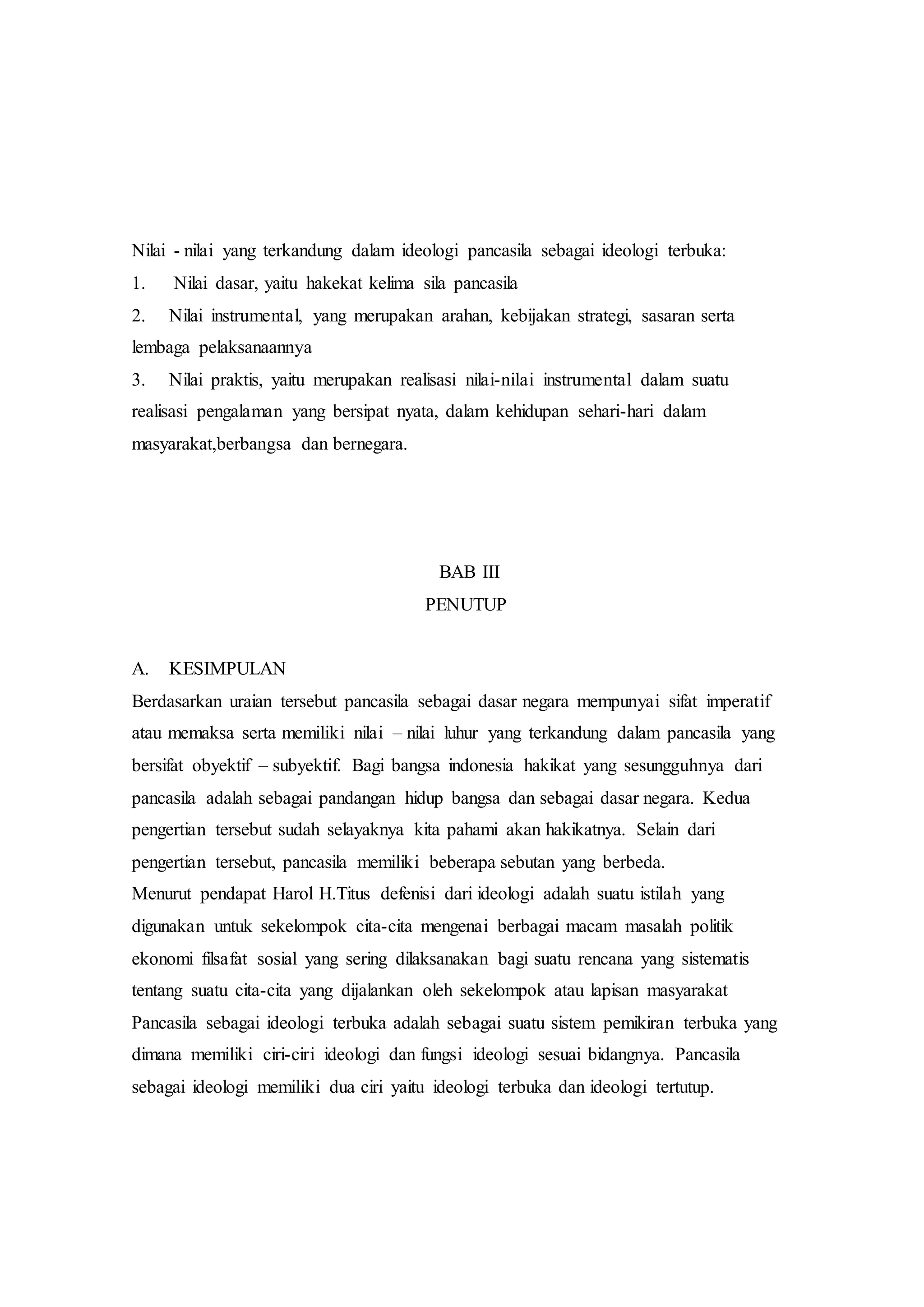 Nilai - nilai yang terkandung dalam ideologi pancasila sebagai ideologi terbuka:
1. Nilai dasar, yaitu hakekat kelima sila pancasila
2. Nilai instrumental, yang merupakan arahan, kebijakan strategi, sasaran serta
lembaga pelaksanaannya
3. Nilai praktis, yaitu merupakan realisasi nilai-nilai instrumental dalam suatu
realisasi pengalaman yang bersipat nyata, dalam kehidupan sehari-hari dalam
masyarakat,berbangsa dan bernegara.
BAB III
PENUTUP
A. KESIMPULAN
Berdasarkan uraian tersebut pancasila sebagai dasar negara mempunyai sifat imperatif
atau memaksa serta memiliki nilai – nilai luhur yang terkandung dalam pancasila yang
bersifat obyektif – subyektif. Bagi bangsa indonesia hakikat yang sesungguhnya dari
pancasila adalah sebagai pandangan hidup bangsa dan sebagai dasar negara. Kedua
pengertian tersebut sudah selayaknya kita pahami akan hakikatnya. Selain dari
pengertian tersebut, pancasila memiliki beberapa sebutan yang berbeda.
Menurut pendapat Harol H.Titus defenisi dari ideologi adalah suatu istilah yang
digunakan untuk sekelompok cita-cita mengenai berbagai macam masalah politik
ekonomi filsafat sosial yang sering dilaksanakan bagi suatu rencana yang sistematis
tentang suatu cita-cita yang dijalankan oleh sekelompok atau lapisan masyarakat
Pancasila sebagai ideologi terbuka adalah sebagai suatu sistem pemikiran terbuka yang
dimana memiliki ciri-ciri ideologi dan fungsi ideologi sesuai bidangnya. Pancasila
sebagai ideologi memiliki dua ciri yaitu ideologi terbuka dan ideologi tertutup.
 