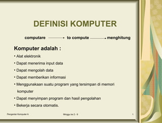 DEFINISI KOMPUTER
computare

to compute

menghitung

Komputer adalah :
• Alat elektronik
• Dapat menerima input data
• Dapat mengolah data
• Dapat memberikan informasi
• Menggunakaan suatu program yang tersimpan di memori
komputer
• Dapat menyimpan program dan hasil pengolahan
• Bekerja secara otomatis.
Pengantar Komputer A

Minggu ke 2 - 9

1

 