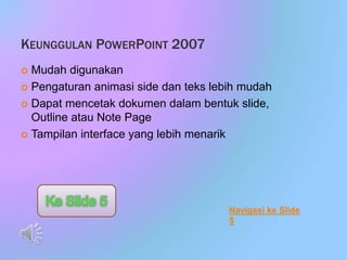 KEUNGGULAN POWERPOINT 2007
 Mudah digunakan
 Pengaturan animasi side dan teks lebih mudah
 Dapat mencetak dokumen dalam bentuk slide,
Outline atau Note Page
 Tampilan interface yang lebih menarik
Navigasi ke Slide
5
 