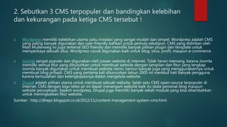 2. Sebutkan 3 CMS terpopuler dan bandingkan kelebihan
dan kekurangan pada ketiga CMS tersebut !
1. Wordpress memiliki kelebihan utama yaitu instalasi yang sangat mudah dan simpel. Wordpress adalah CMS
yang paling banyak digunakan dan user-friendly bahkan untuk pemula sekalipun. CMS yang didirikan oleh
Matt Mullenweg ini juga terkenal SEO friendly dan memiliki banyak pilihan plugin dan template untuk
memperkaya sebuah situs. Wordpress cocok digunakan baik untuk blog, situs, profil, maupun e-commerce.
2. Joomla sangat populer dan digunakan oleh jutaan website di internet. Tidak heran memang, karena Joomla
memiliki semua fitur yang dibutuhkan untuk membuat website dengan tampilan dan fitur yang lengkap.
Joomla banyak digunakan untuk membuat website resmi, namun banyak juga yang menggunakannya untuk
membuat blog pribadi. CMS yang pertama kali diluncurkan tahun 2005 ini merebut hati banyak pengguna
karena kemudahan dan kelengkapannya dalam mengelola website.
3. Drupal adalah pilihan utama untuk membuat sebuah website. Salah satu CMS open-source terpopuler di
internet. CMS dengan logo tetes air ini dapat menangani website baik itu skala personal blog maupun
website perusahaan. Seperti wordpress, Drupal juga memiliki banyak sekali module yang bisa ditambahkan
untuk meningkatkan fitur website.
Sumber : http://dhepc.blogspot.co.id/2012/11/content-management-system-cms.html
 