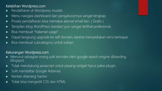 Kelebihan Wordpress.com
 Pendaftaran di Wordpress mudah.
 Menu navigasi dashboard dan pengaturannya sangat lengkap.
 Proses pendaftaran bisa memakai alamat email lain. ( Gratis ).
 Tampilan blog WordPress standart pun sangat terlihat profesional.
 Bisa membuat “halaman page”.
 Dapat langsung upgrade ke self domain, karena menyediakan versi berbayar.
 Bisa membuat subcategory untuk tulisan.
Kekurangan Wordpress.com
 Menurut sebagian orang sulit terindex oleh google search engine dibanding
blogspot.
 Tidak mendukung javascript untuk pasang widget harus pakai plugin.
 Sulit mendaftar Google Adsense.
 Rentan diserang hacker.
 Tidak bisa mengedit CSS dan HTML
 