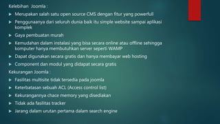 Kelebihan Joomla :
 Merupakan salah satu open source CMS dengan fitur yang powerfull
 Penggunaanya dari seluruh dunia baik itu simple website sampai aplikasi
komplek
 Gaya pembuatan murah
 Kemudahan dalam instalasi yang bisa secara online atau offline sehingga
komputer hanya membutuhkan server seperti WAMP
 Dapat digunakan secara gratis dan hanya membayar web hosting
 Component dan modul yang didapat secara gratis
Kekurangan Joomla :
 Fasilitas multisite tidak tersedia pada joomla
 Keterbatasan sebuah ACL (Access control list)
 Kekurangannya chace memory yang disediakan
 Tidak ada fasilitas tracker
 Jarang dalam urutan pertama dalam search engine
 