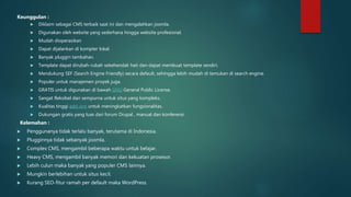 Keunggulan :
 Diklaim sebagai CMS terbaik saat ini dan mengalahkan joomla.
 Digunakan oleh website yang sederhana hingga website profesional.
 Mudah dioperasikan
 Dapat dijalankan di kompter lokal.
 Banyak pluggin tambahan.
 Template dapat dirubah-rubah sekehendak hati dan dapat membuat template sendiri.
 Mendukung SEF (Search Engine Friendly) secara default, sehingga lebih mudah di temukan di search engine.
 Populer untuk manajemen proyek juga.
 GRATIS untuk digunakan di bawah GNU General Public License.
 Sangat fleksibel dan sempurna untuk situs yang kompleks.
 Kualitas tinggi add-ons untuk meningkatkan fungsionalitas.
 Dukungan gratis yang luas dari forum Drupal , manual dan konferensi.
Kelemahan :
 Penggunanya tidak terlalu banyak, terutama di Indonesia.
 Plugginnya tidak sebanyak joomla.
 Complex CMS, mengambil beberapa waktu untuk belajar.
 Heavy CMS, mengambil banyak memori dan kekuatan prosesor.
 Lebih culun maka banyak yang populer CMS lainnya.
 Mungkin berlebihan untuk situs kecil.
 Kurang SEO-fitur ramah per default maka WordPress.
 