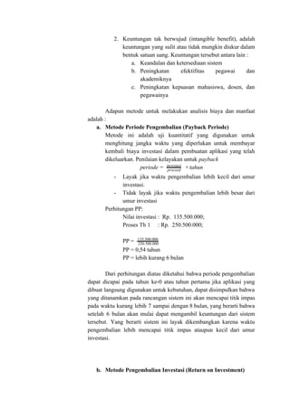 2. Keuntungan tak berwujud (intangible benefit), adalah
keuntungan yang sulit atau tidak mungkin diukur dalam
bentuk satuan uang. Keuntungan tersebut antara lain :
a. Keandalan dan ketersediaan sistem
b. Peningkatan efektifitas pegawai dan
akademiknya
c. Peningkatan kepuasan mahasiswa, dosen, dan
pegawainya
Adapun metode untuk melakukan analisis biaya dan manfaat
adalah :
a. Metode Periode Pengembalian (Payback Periode)
Metode ini adalah uji kuantitatif yang digunakan untuk
menghitung jangka waktu yang diperlukan untuk membayar
kembali biaya investasi dalam pembuatan aplikasi yang telah
dikeluarkan. Penilaian kelayakan untuk ​payback
periode = tahunproceed
investasi
×
- Layak jika waktu pengembalian lebih kecil dari umur
investasi.
- Tidak layak jika waktu pengembalian lebih besar dari
umur investasi
Perhitungan PP:
Nilai investasi : Rp. 135.500.000;
Proses Th 1 : Rp. 250.500.000;
PP = 135.500.000
250.500.000
PP = 0,54 tahun
PP = lebih kurang 6 bulan
Dari perhitungan diatas diketahui bahwa periode pengembalian
dapat dicapai pada tahun ke-0 atau tahun pertama jika aplikasi yang
dibuat langsung digunakan untuk kebutuhan, dapat disimpulkan bahwa
yang ditanamkan pada rancangan sistem ini akan mencapai titik impas
pada waktu kurang lebih 7 sampai dengan 8 bulan, yang berarti bahwa
setelah 6 bulan akan mulai dapat mengambil keuntungan dari sistem
tersebut. Yang berarti sistem ini layak dikembangkan karena waktu
pengembalian lebih mencapai titik impas ataupun kecil dari umur
investasi.
b. Metode Pengembalian Investasi (Return on Investment)
 